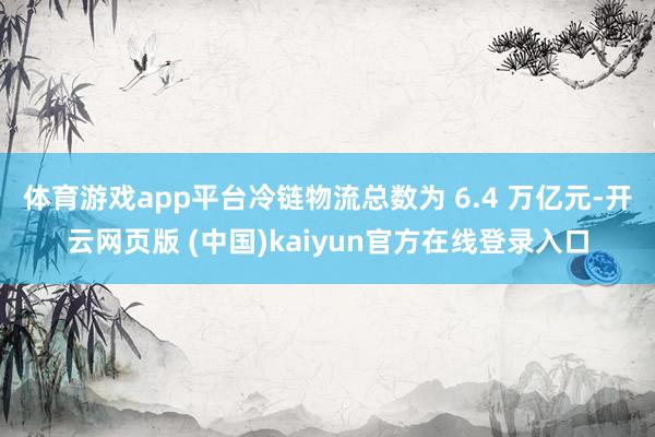 体育游戏app平台冷链物流总数为 6.4 万亿元-开云网页版 (中国)kaiyun官方在线登录入口