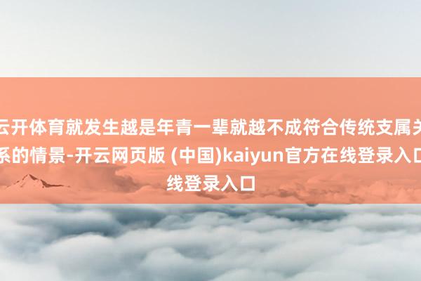 云开体育就发生越是年青一辈就越不成符合传统支属关系的情景-开云网页版 (中国)kaiyun官方在线登录入口