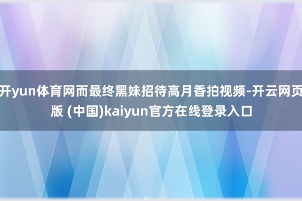 开yun体育网而最终黑妹招待高月香拍视频-开云网页版 (中国)kaiyun官方在线登录入口