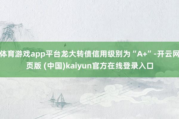 体育游戏app平台龙大转债信用级别为“A+”-开云网页版 (中国)kaiyun官方在线登录入口