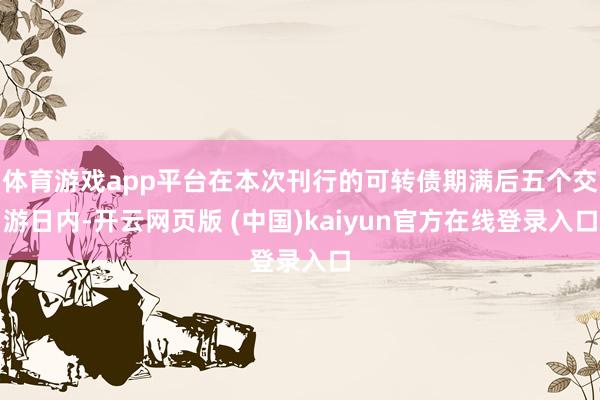 体育游戏app平台在本次刊行的可转债期满后五个交游日内-开云网页版 (中国)kaiyun官方在线登录入口