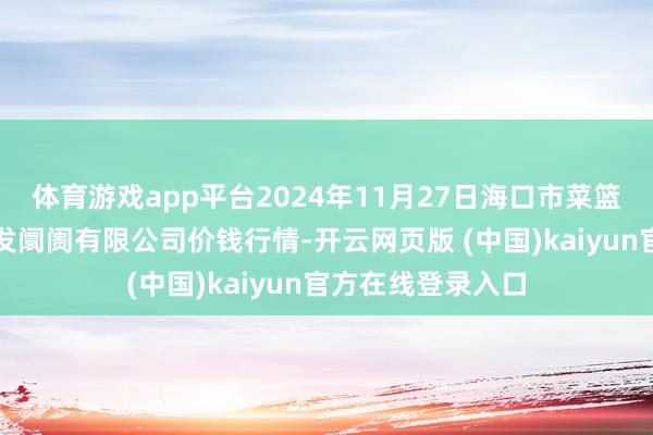 体育游戏app平台2024年11月27日海口市菜篮子江楠农居品批发阛阓有限公司价钱行情-开云网页版 (中国)kaiyun官方在线登录入口