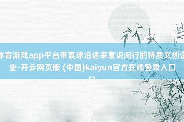 体育游戏app平台带寰球沿途来意识闵行的特质文创企业-开云网页版 (中国)kaiyun官方在线登录入口