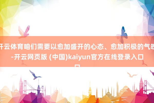 开云体育咱们需要以愈加盛开的心态、愈加积极的气魄-开云网页版 (中国)kaiyun官方在线登录入口