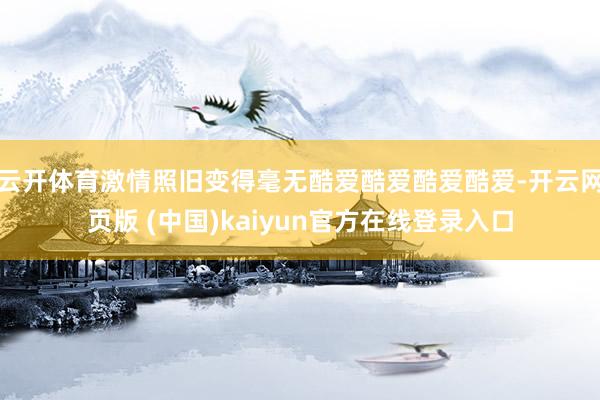 云开体育激情照旧变得毫无酷爱酷爱酷爱酷爱-开云网页版 (中国)kaiyun官方在线登录入口