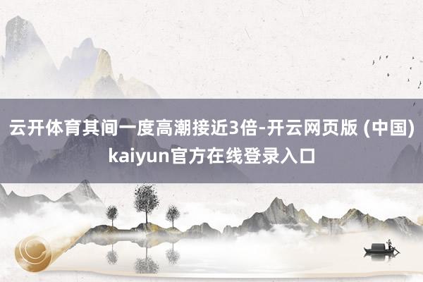 云开体育其间一度高潮接近3倍-开云网页版 (中国)kaiyun官方在线登录入口