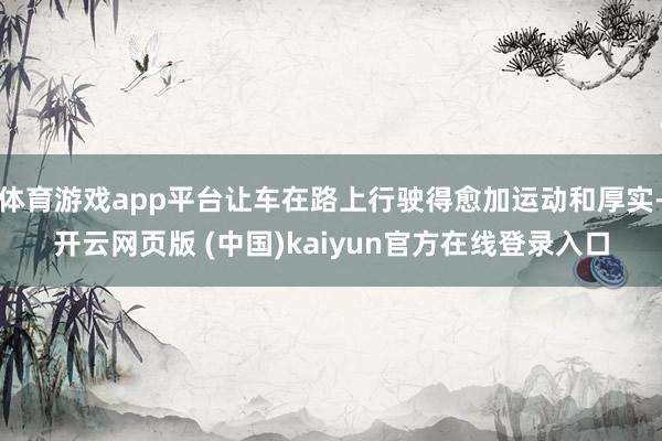 体育游戏app平台让车在路上行驶得愈加运动和厚实-开云网页版 (中国)kaiyun官方在线登录入口