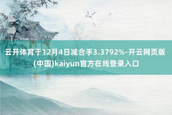 云开体育于12月4日减合手3.3792%-开云网页版 (中国)kaiyun官方在线登录入口