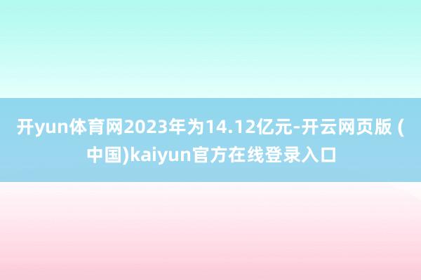开yun体育网2023年为14.12亿元-开云网页版 (中国)kaiyun官方在线登录入口