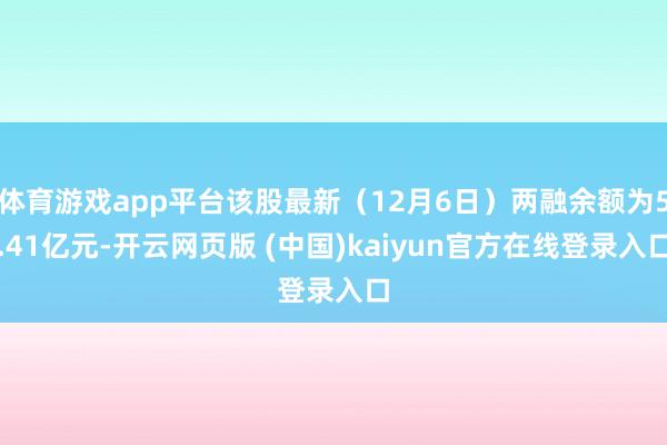 体育游戏app平台该股最新（12月6日）两融余额为5.41亿元-开云网页版 (中国)kaiyun官方在线登录入口
