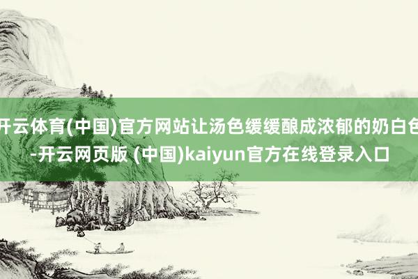 开云体育(中国)官方网站让汤色缓缓酿成浓郁的奶白色-开云网页版 (中国)kaiyun官方在线登录入口