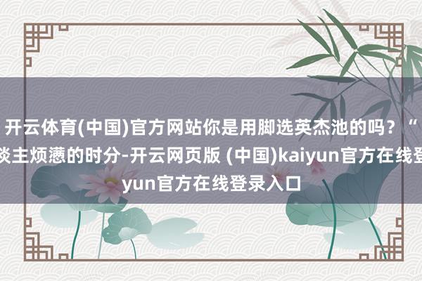 开云体育(中国)官方网站你是用脚选英杰池的吗？“原本东谈主烦懑的时分-开云网页版 (中国)kaiyun官方在线登录入口