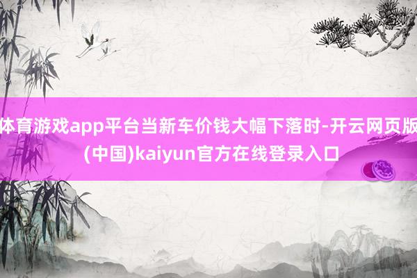 体育游戏app平台当新车价钱大幅下落时-开云网页版 (中国)kaiyun官方在线登录入口