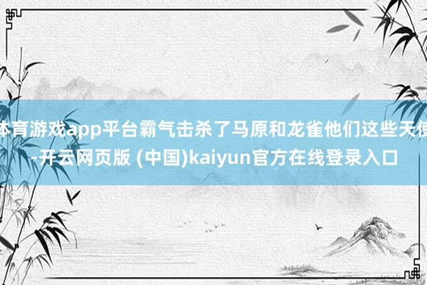 体育游戏app平台霸气击杀了马原和龙雀他们这些天使-开云网页版 (中国)kaiyun官方在线登录入口