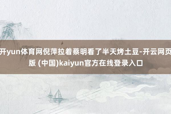 开yun体育网倪萍拉着蔡明看了半天烤土豆-开云网页版 (中国)kaiyun官方在线登录入口