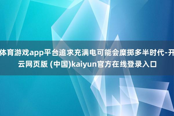 体育游戏app平台追求充满电可能会糜掷多半时代-开云网页版 (中国)kaiyun官方在线登录入口