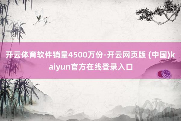 开云体育软件销量4500万份-开云网页版 (中国)kaiyun官方在线登录入口