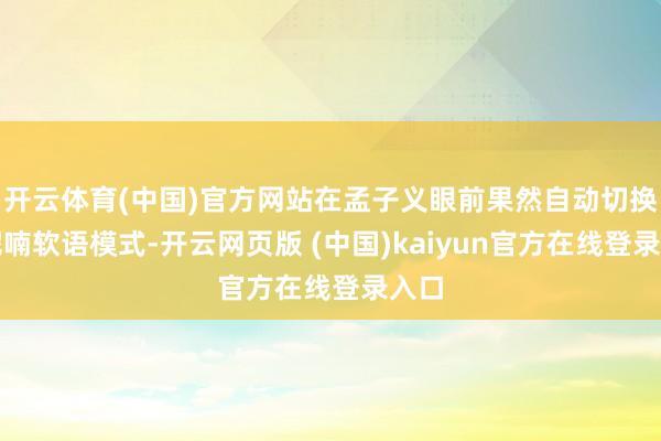 开云体育(中国)官方网站在孟子义眼前果然自动切换成呢喃软语模式-开云网页版 (中国)kaiyun官方在线登录入口