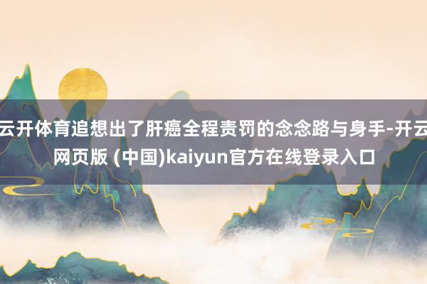 云开体育追想出了肝癌全程责罚的念念路与身手-开云网页版 (中国)kaiyun官方在线登录入口