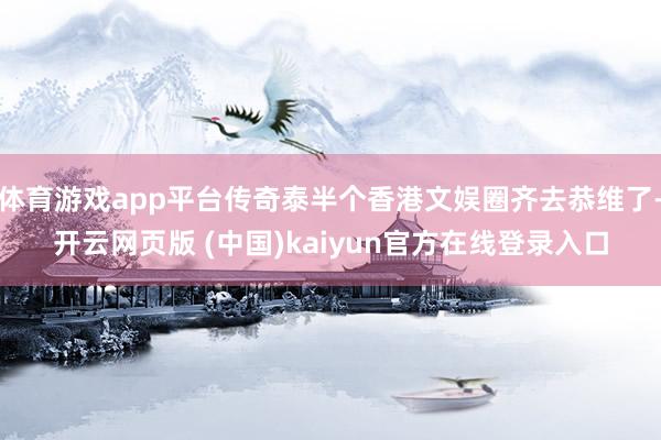 体育游戏app平台传奇泰半个香港文娱圈齐去恭维了-开云网页版 (中国)kaiyun官方在线登录入口