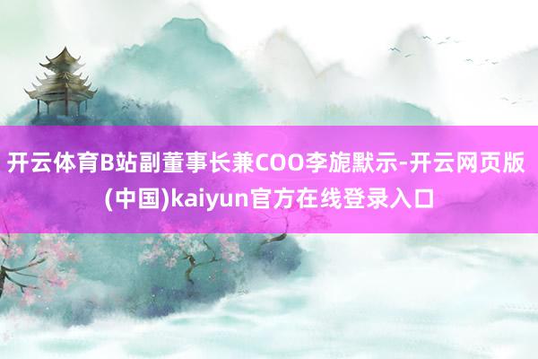 开云体育B站副董事长兼COO李旎默示-开云网页版 (中国)kaiyun官方在线登录入口