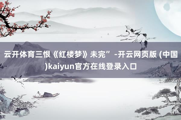云开体育三恨《红楼梦》未完” -开云网页版 (中国)kaiyun官方在线登录入口