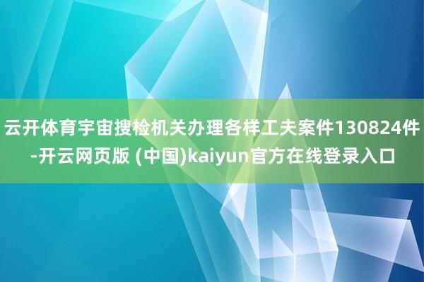 云开体育宇宙搜检机关办理各样工夫案件130824件-开云网页版 (中国)kaiyun官方在线登录入口