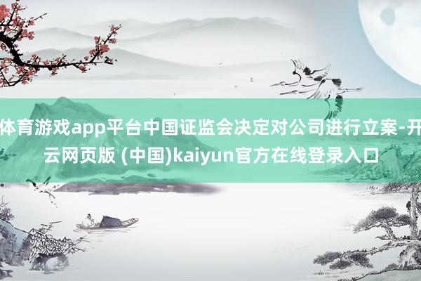 体育游戏app平台中国证监会决定对公司进行立案-开云网页版 (中国)kaiyun官方在线登录入口
