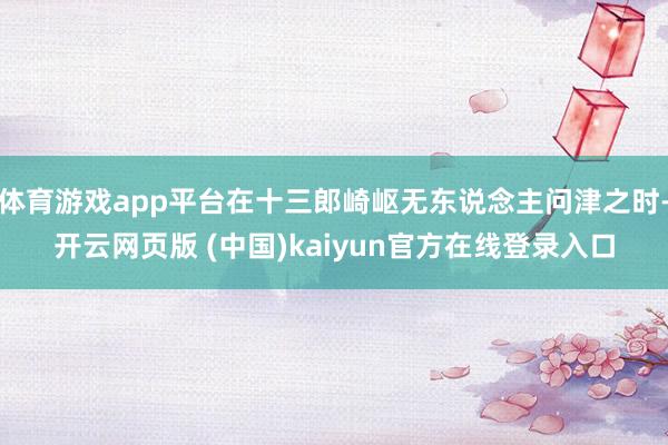 体育游戏app平台在十三郎崎岖无东说念主问津之时-开云网页版 (中国)kaiyun官方在线登录入口