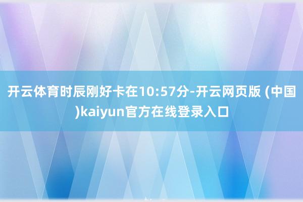 开云体育时辰刚好卡在10:57分-开云网页版 (中国)kaiyun官方在线登录入口