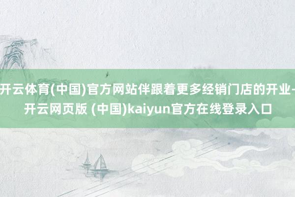 开云体育(中国)官方网站伴跟着更多经销门店的开业-开云网页版 (中国)kaiyun官方在线登录入口