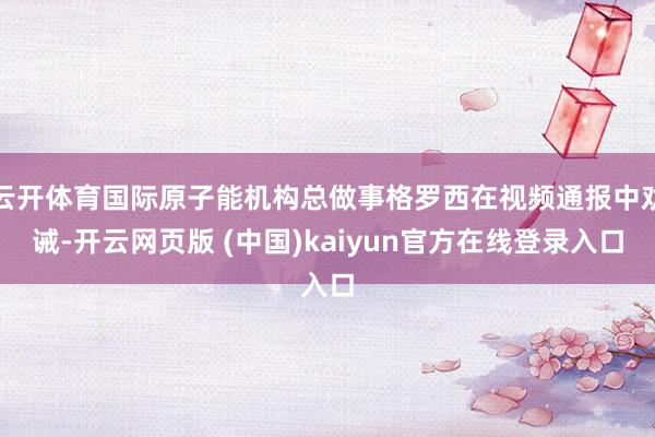云开体育国际原子能机构总做事格罗西在视频通报中劝诫-开云网页版 (中国)kaiyun官方在线登录入口