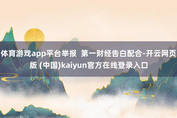 体育游戏app平台举报  第一财经告白配合-开云网页版 (中国)kaiyun官方在线登录入口