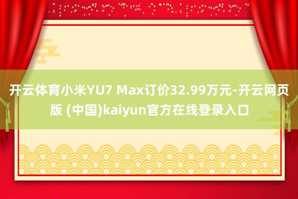 开云体育小米YU7 Max订价32.99万元-开云网页版 (中国)kaiyun官方在线登录入口