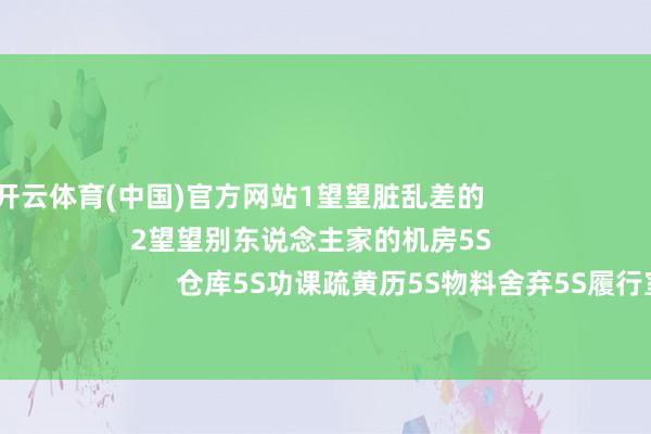 开云体育(中国)官方网站1望望脏乱差的                                                        2望望别东说念主家的机房5S                                        办公室5S                        仓库5S功课疏黄历5S物料舍弃5S履行室5S模具器具耗材5S坐蓐线5S坐蓐用油5S目