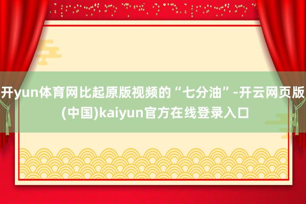 开yun体育网比起原版视频的“七分油”-开云网页版 (中国)kaiyun官方在线登录入口