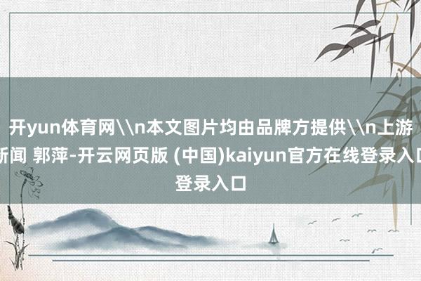 开yun体育网\n本文图片均由品牌方提供\n上游新闻 郭萍-开云网页版 (中国)kaiyun官方在线登录入口