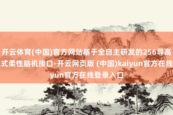 开云体育(中国)官方网站基于全自主研发的256导高通量植入式柔性脑机接口-开云网页版 (中国)kaiyun官方在线登录入口