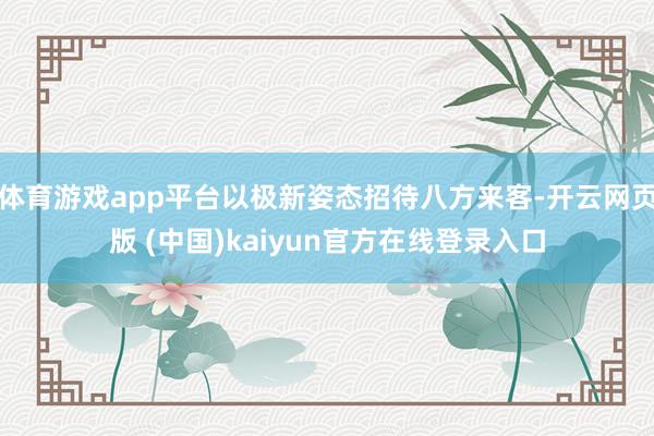 体育游戏app平台以极新姿态招待八方来客-开云网页版 (中国)kaiyun官方在线登录入口