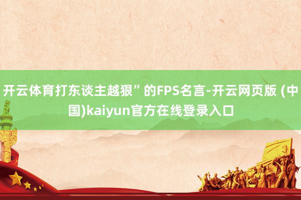 开云体育打东谈主越狠”的FPS名言-开云网页版 (中国)kaiyun官方在线登录入口