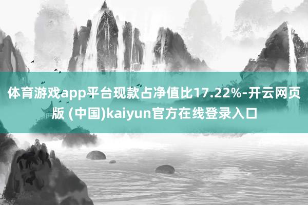 体育游戏app平台现款占净值比17.22%-开云网页版 (中国)kaiyun官方在线登录入口