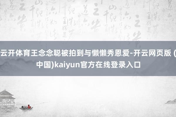 云开体育王念念聪被拍到与懒懒秀恩爱-开云网页版 (中国)kaiyun官方在线登录入口
