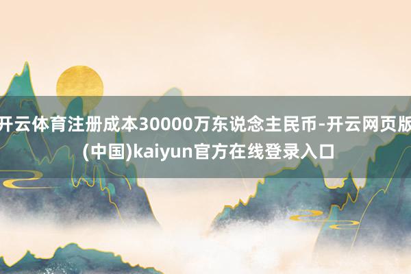 开云体育注册成本30000万东说念主民币-开云网页版 (中国)kaiyun官方在线登录入口
