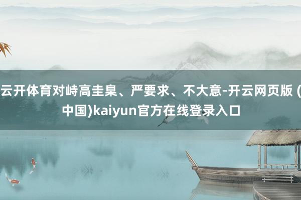 云开体育对峙高圭臬、严要求、不大意-开云网页版 (中国)kaiyun官方在线登录入口