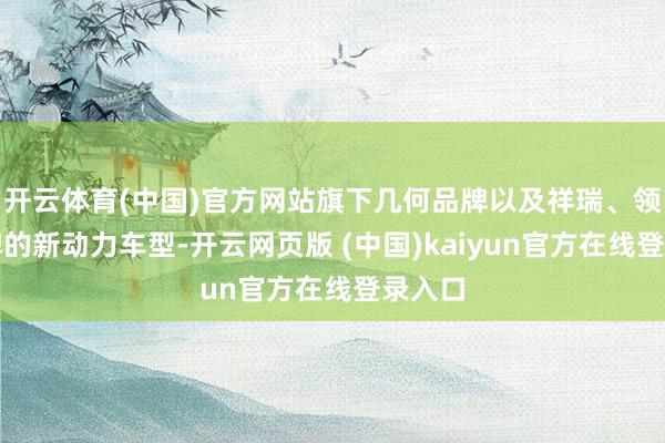 开云体育(中国)官方网站旗下几何品牌以及祥瑞、领克品牌的新动力车型-开云网页版 (中国)kaiyun官方在线登录入口