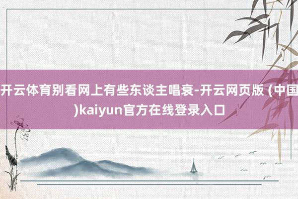 开云体育别看网上有些东谈主唱衰-开云网页版 (中国)kaiyun官方在线登录入口