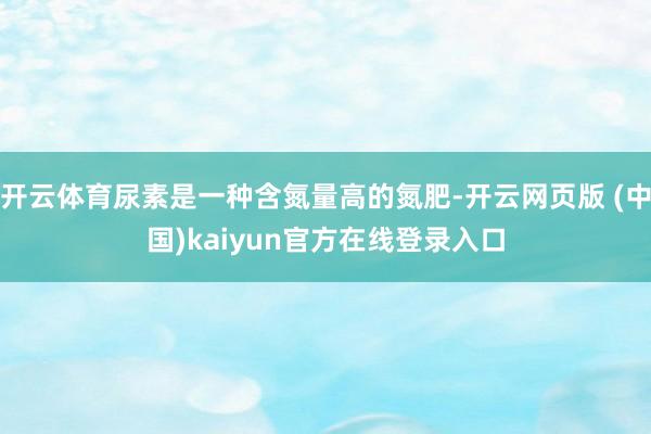 开云体育尿素是一种含氮量高的氮肥-开云网页版 (中国)kaiyun官方在线登录入口