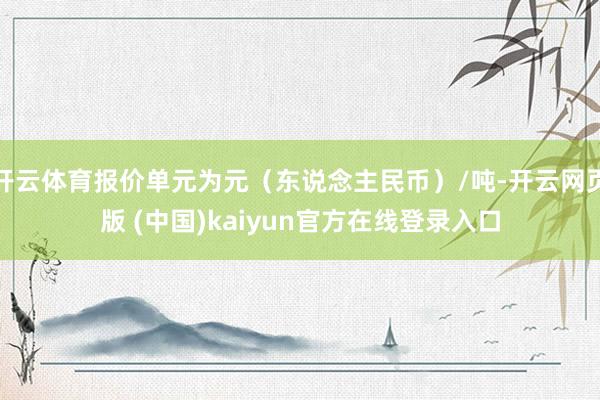 开云体育报价单元为元（东说念主民币）/吨-开云网页版 (中国)kaiyun官方在线登录入口