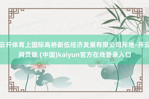 云开体育上国际高桥新伍经济发展有限公司斥地-开云网页版 (中国)kaiyun官方在线登录入口