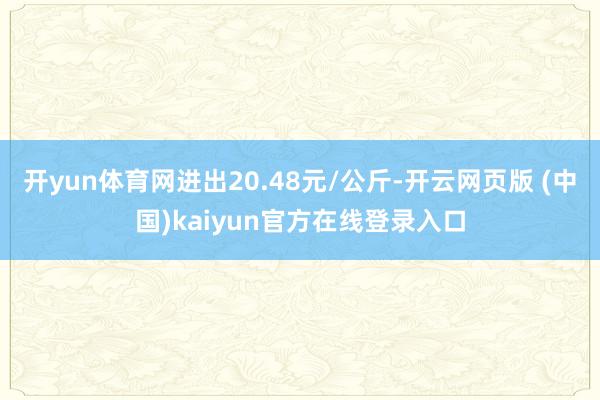 开yun体育网进出20.48元/公斤-开云网页版 (中国)kaiyun官方在线登录入口